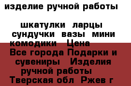 изделие ручной работы : шкатулки, ларцы, сундучки, вазы, мини комодики › Цена ­ 500 - Все города Подарки и сувениры » Изделия ручной работы   . Тверская обл.,Ржев г.